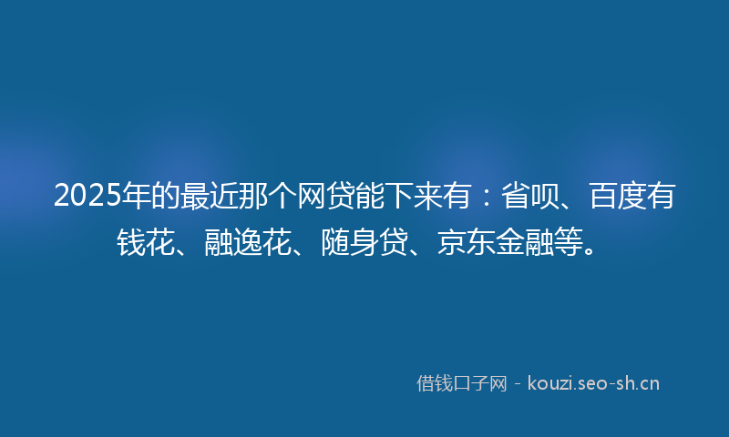 2025年的最近那个网贷能下来有：省呗、百度有钱花、融逸花、随身贷、京东金融等。