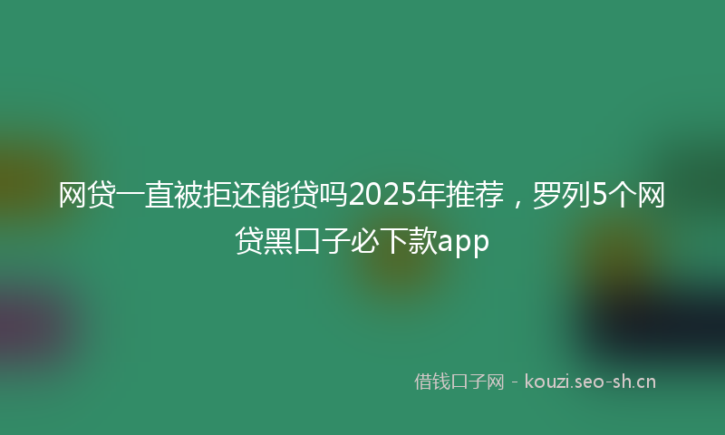 网贷一直被拒还能贷吗2025年推荐，罗列5个网贷黑口子必下款app