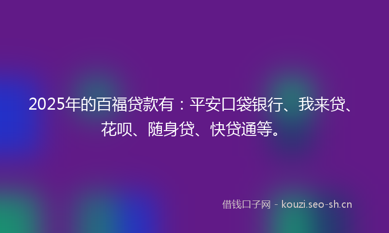 2025年的百福贷款有：平安口袋银行、我来贷、花呗、随身贷、快贷通等。