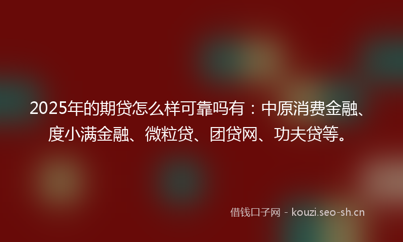 2025年的期贷怎么样可靠吗有：中原消费金融、度小满金融、微粒贷、团贷网、功夫贷等。