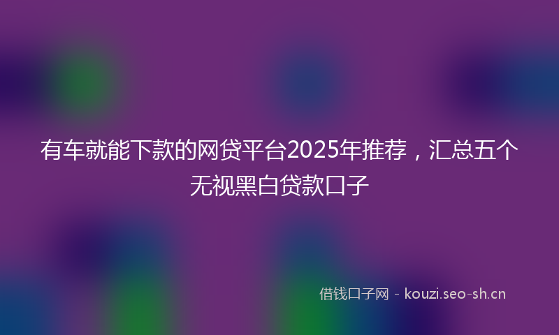 有车就能下款的网贷平台2025年推荐，汇总五个无视黑白贷款口子
