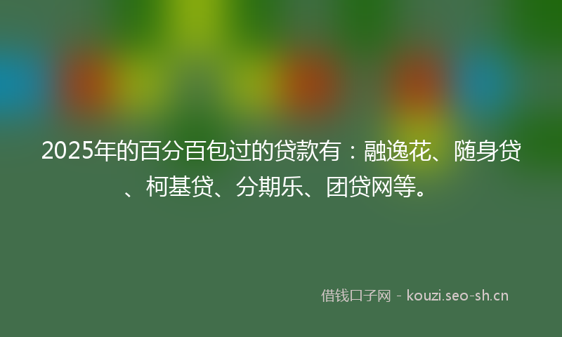 2025年的百分百包过的贷款有：融逸花、随身贷、柯基贷、分期乐、团贷网等。