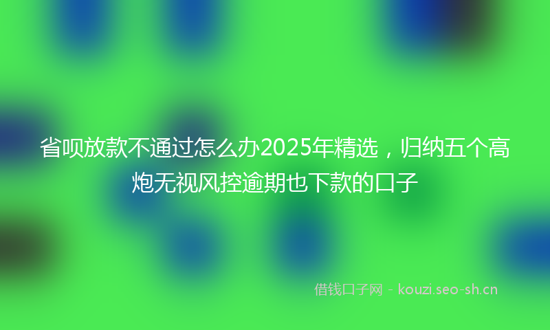 省呗放款不通过怎么办2025年精选，归纳五个高炮无视风控逾期也下款的口子