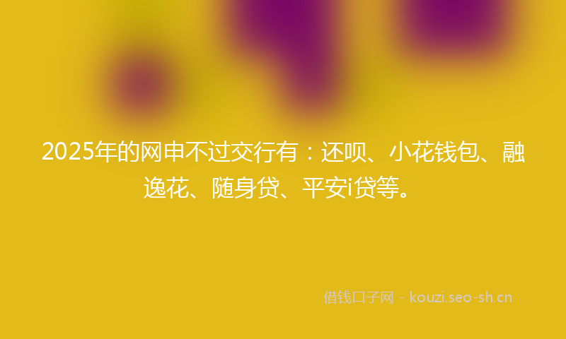 2025年的网申不过交行有：还呗、小花钱包、融逸花、随身贷、平安i贷等。