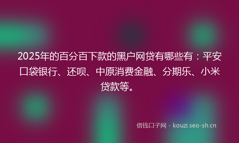 2025年的百分百下款的黑户网贷有哪些有：平安口袋银行、还呗、中原消费金融、分期乐、小米贷款等。