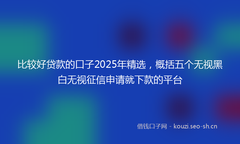 比较好贷款的口子2025年精选，概括五个无视黑白无视征信申请就下款的平台