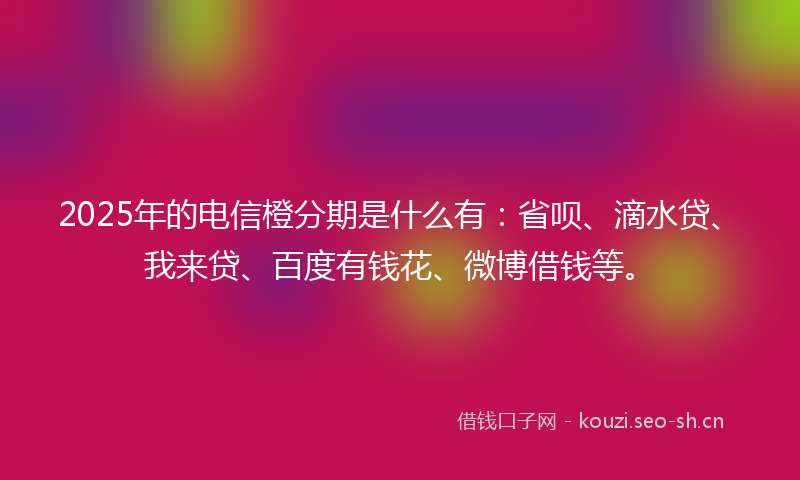 2025年的电信橙分期是什么有：省呗、滴水贷、我来贷、百度有钱花、微博借钱等。