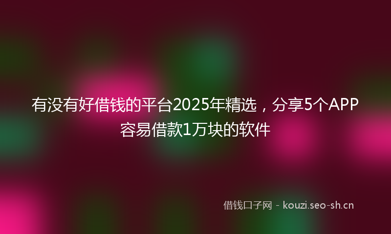 有没有好借钱的平台2025年精选，分享5个APP容易借款1万块的软件