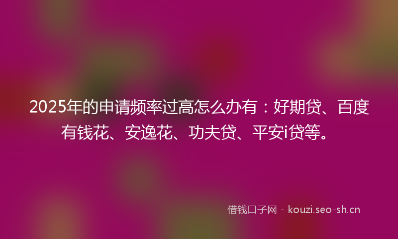 2025年的申请频率过高怎么办有：好期贷、百度有钱花、安逸花、功夫贷、平安i贷等。