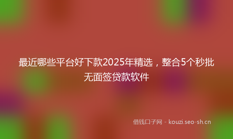 最近哪些平台好下款2025年精选，整合5个秒批无面签贷款软件