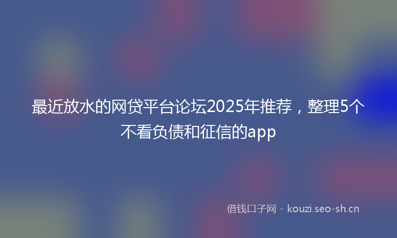 最近放水的网贷平台论坛2025年推荐，整理5个不看负债和征信的app