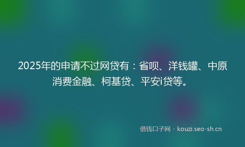 2025年的申请不过网贷有：省呗、洋钱罐、中原消费金融、柯基贷、平安i贷等。