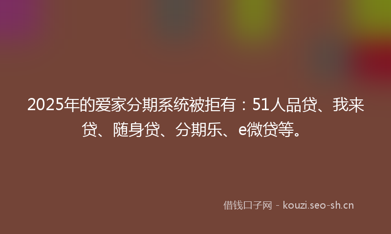 2025年的爱家分期系统被拒有：51人品贷、我来贷、随身贷、分期乐、e微贷等。