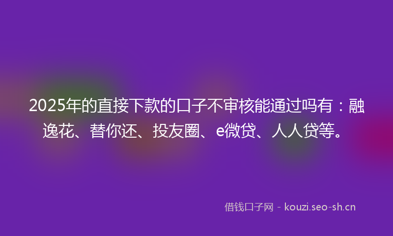 2025年的直接下款的口子不审核能通过吗有：融逸花、替你还、投友圈、e微贷、人人贷等。