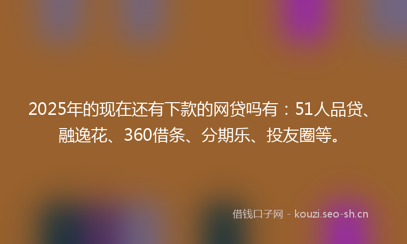 2025年的现在还有下款的网贷吗有：51人品贷、融逸花、360借条、分期乐、投友圈等。