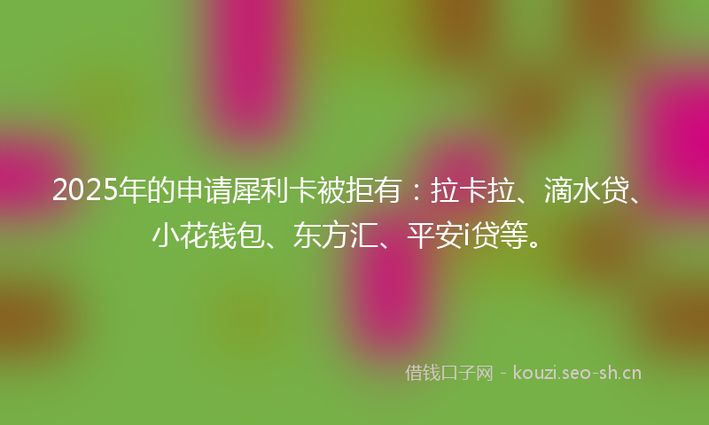 2025年的申请犀利卡被拒有：拉卡拉、滴水贷、小花钱包、东方汇、平安i贷等。
