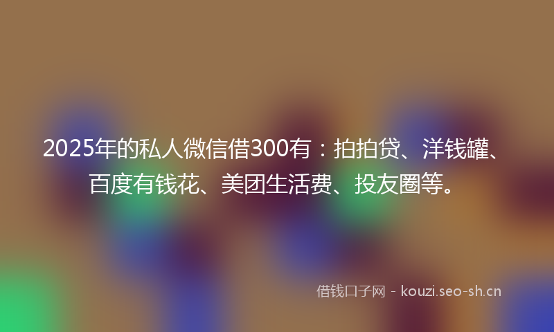 2025年的私人微信借300有：拍拍贷、洋钱罐、百度有钱花、美团生活费、投友圈等。