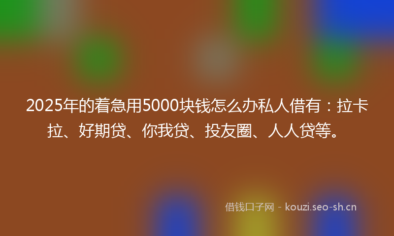 2025年的着急用5000块钱怎么办私人借有：拉卡拉、好期贷、你我贷、投友圈、人人贷等。