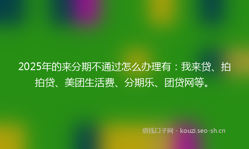 2025年的来分期不通过怎么办理有：我来贷、拍拍贷、美团生活费、分期乐、团贷网等。