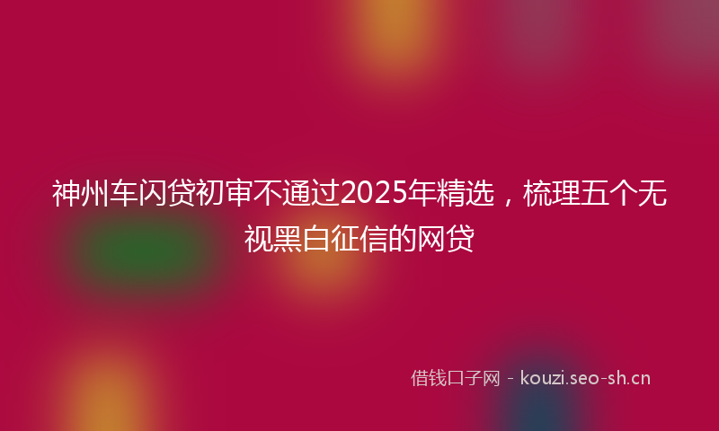 神州车闪贷初审不通过2025年精选，梳理五个无视黑白征信的网贷