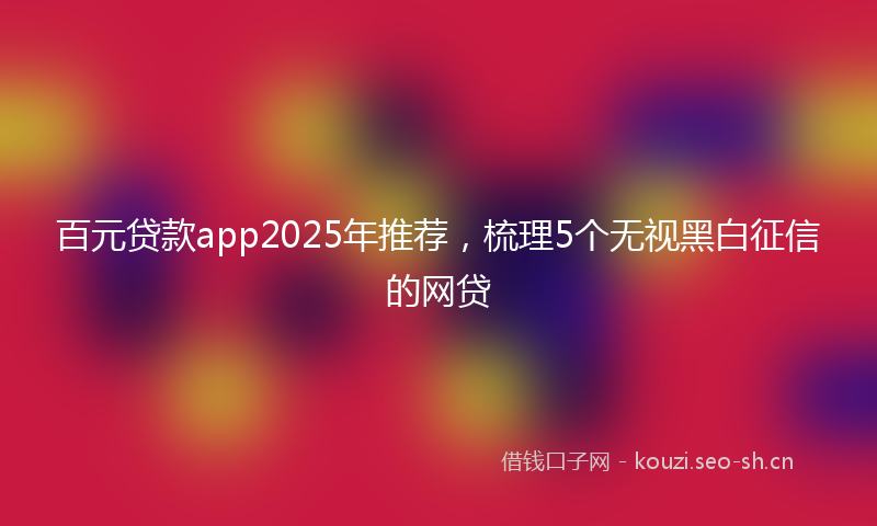 百元贷款app2025年推荐，梳理5个无视黑白征信的网贷