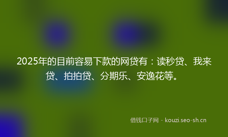 2025年的目前容易下款的网贷有：读秒贷、我来贷、拍拍贷、分期乐、安逸花等。