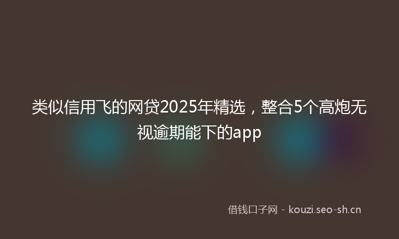 类似信用飞的网贷2025年精选，整合5个高炮无视逾期能下的app