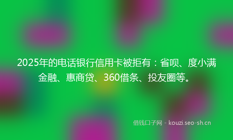 2025年的电话银行信用卡被拒有：省呗、度小满金融、惠商贷、360借条、投友圈等。