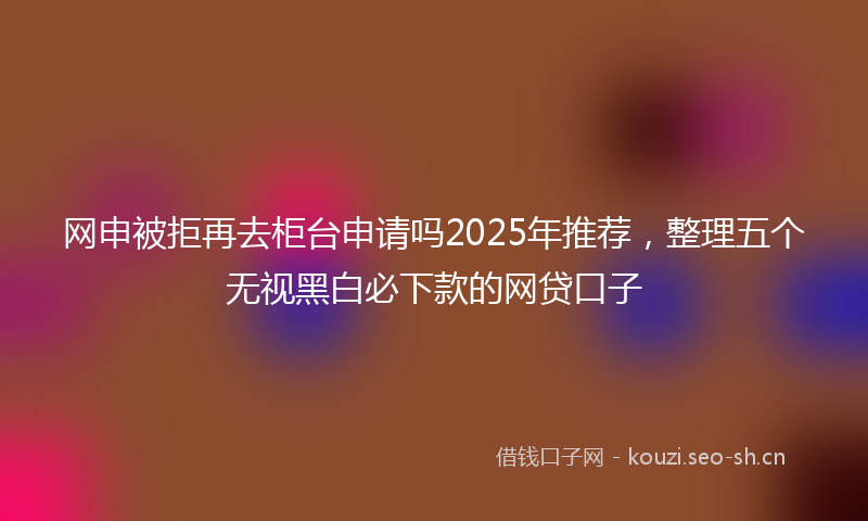 网申被拒再去柜台申请吗2025年推荐，整理五个无视黑白必下款的网贷口子