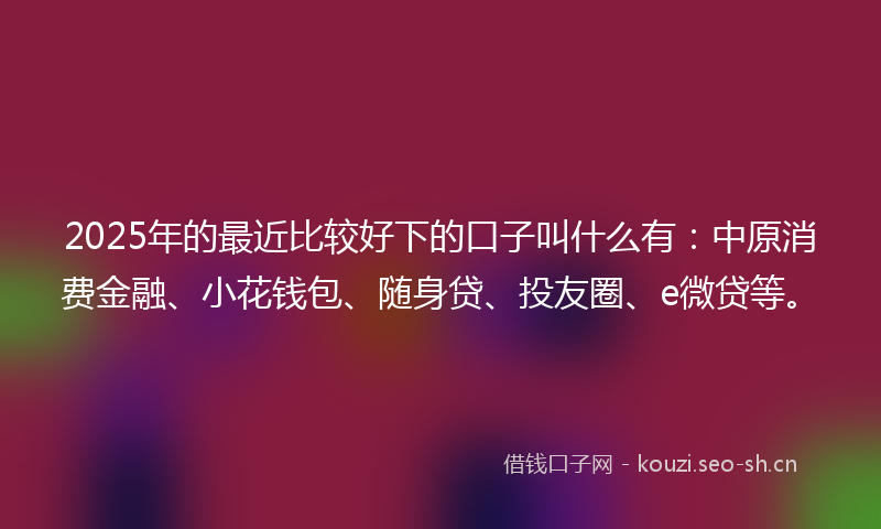 2025年的最近比较好下的口子叫什么有：中原消费金融、小花钱包、随身贷、投友圈、e微贷等。
