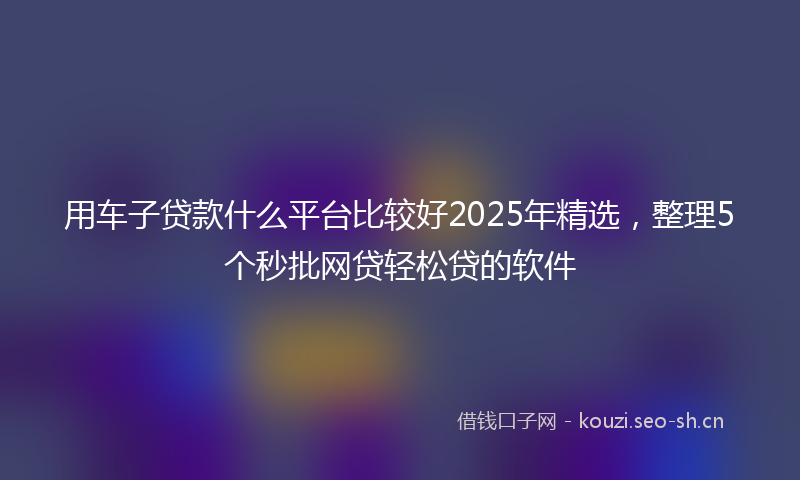 用车子贷款什么平台比较好2025年精选，整理5个秒批网贷轻松贷的软件