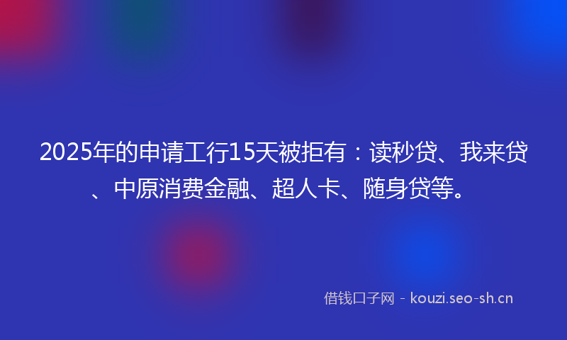 2025年的申请工行15天被拒有：读秒贷、我来贷、中原消费金融、超人卡、随身贷等。
