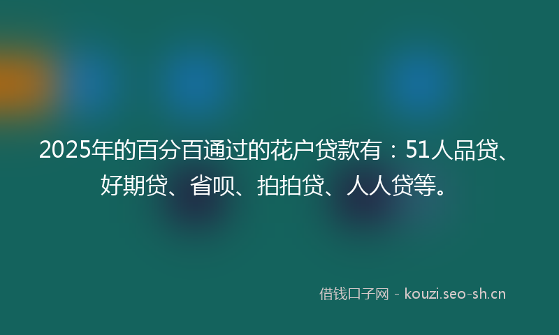2025年的百分百通过的花户贷款有：51人品贷、好期贷、省呗、拍拍贷、人人贷等。
