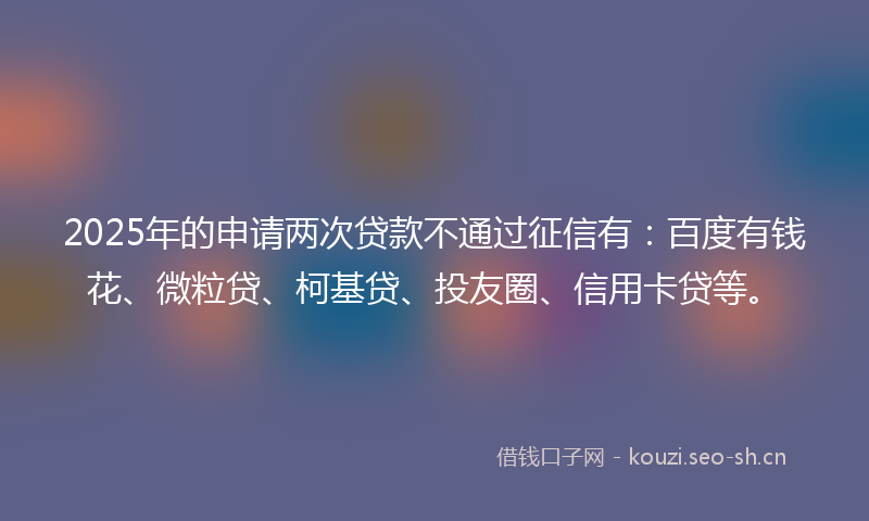 2025年的申请两次贷款不通过征信有：百度有钱花、微粒贷、柯基贷、投友圈、信用卡贷等。
