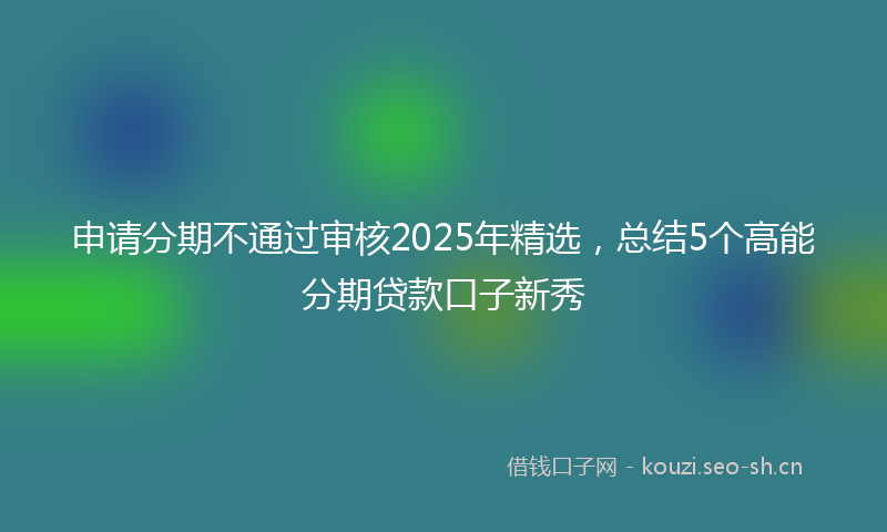 申请分期不通过审核2025年精选，总结5个高能分期贷款口子新秀