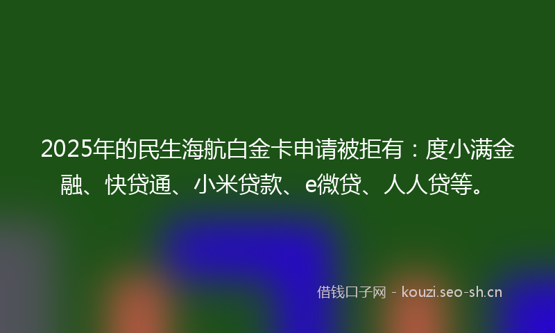 2025年的民生海航白金卡申请被拒有：度小满金融、快贷通、小米贷款、e微贷、人人贷等。