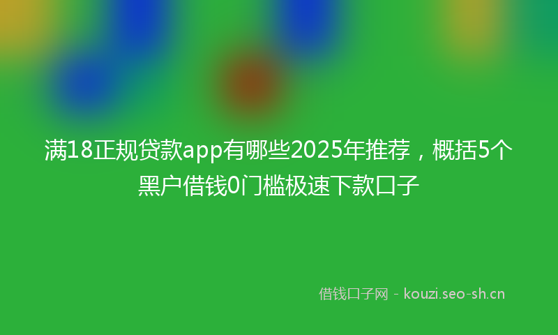 满18正规贷款app有哪些2025年推荐，概括5个黑户借钱0门槛极速下款口子