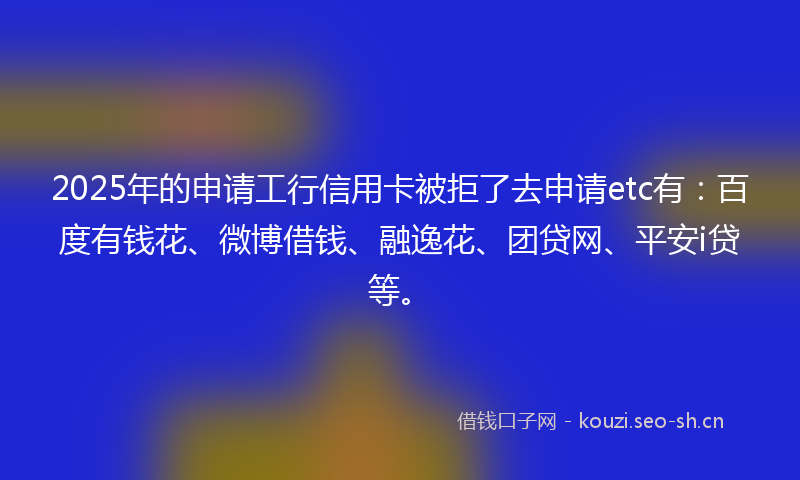 2025年的申请工行信用卡被拒了去申请etc有：百度有钱花、微博借钱、融逸花、团贷网、平安i贷等。