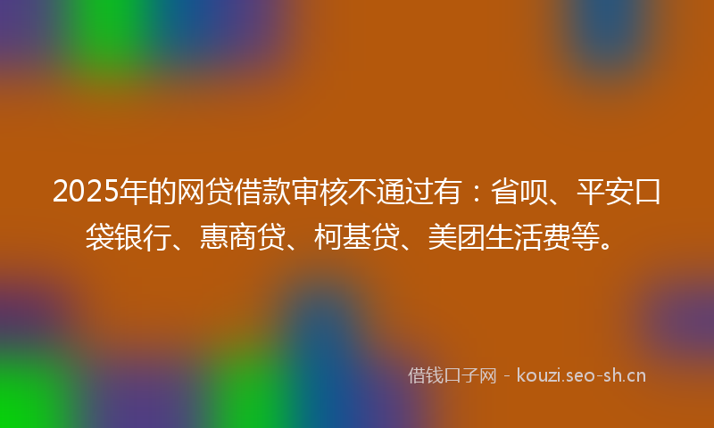 2025年的网贷借款审核不通过有：省呗、平安口袋银行、惠商贷、柯基贷、美团生活费等。