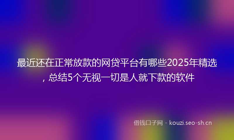 最近还在正常放款的网贷平台有哪些2025年精选,总结5个无视一切是人就下款的软件