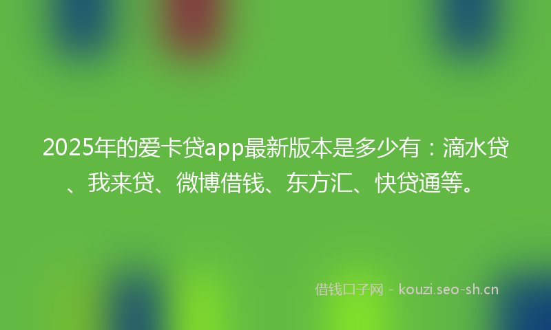 2025年的爱卡贷app最新版本是多少有：滴水贷、我来贷、微博借钱、东方汇、快贷通等。