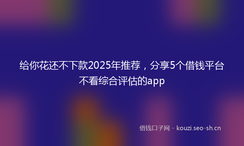 给你花还不下款2025年推荐，分享5个借钱平台不看综合评估的app