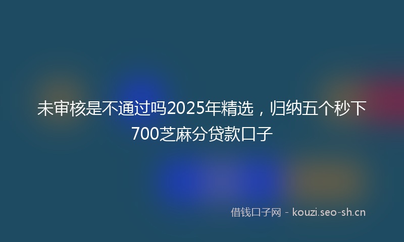未审核是不通过吗2025年精选，归纳五个秒下700芝麻分贷款口子