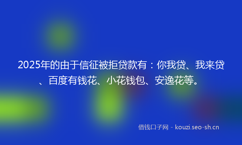 2025年的由于信征被拒贷款有：你我贷、我来贷、百度有钱花、小花钱包、安逸花等。