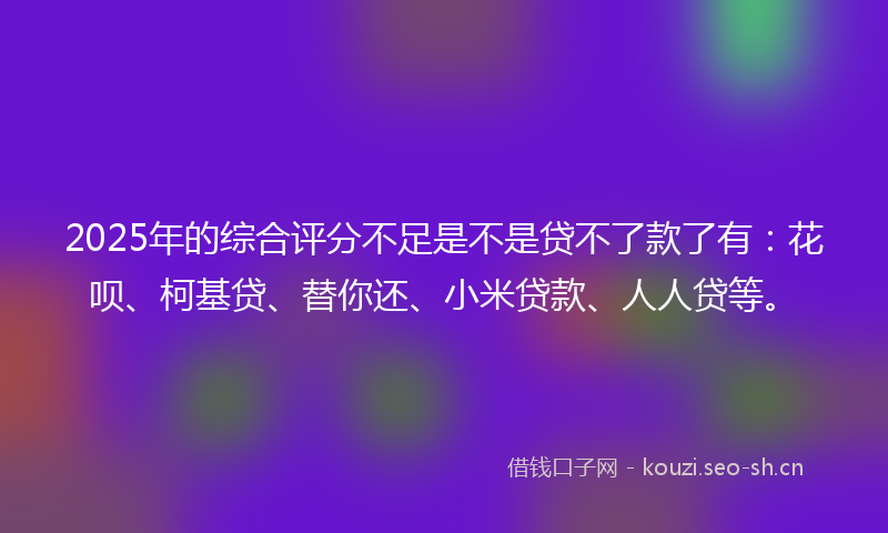 2025年的综合评分不足是不是贷不了款了有：花呗、柯基贷、替你还、小米贷款、人人贷等。