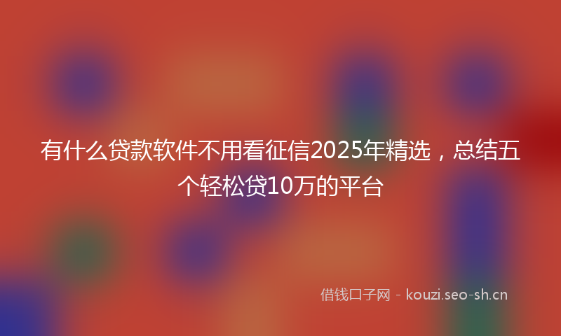 有什么贷款软件不用看征信2025年精选，总结五个轻松贷10万的平台