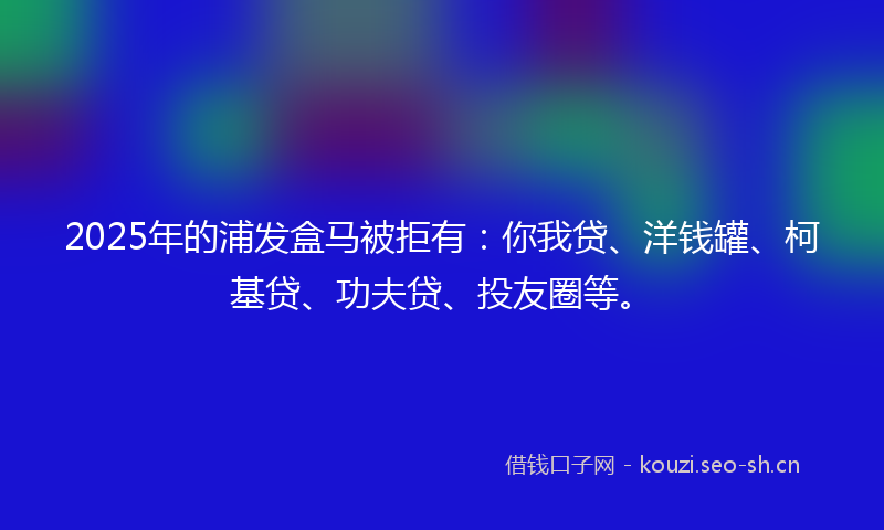 2025年的浦发盒马被拒有：你我贷、洋钱罐、柯基贷、功夫贷、投友圈等。