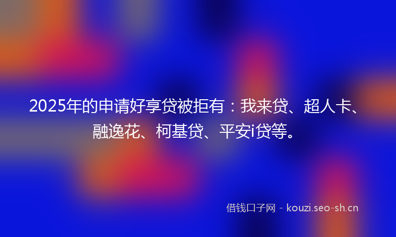 2025年的申请好享贷被拒有：我来贷、超人卡、融逸花、柯基贷、平安i贷等。