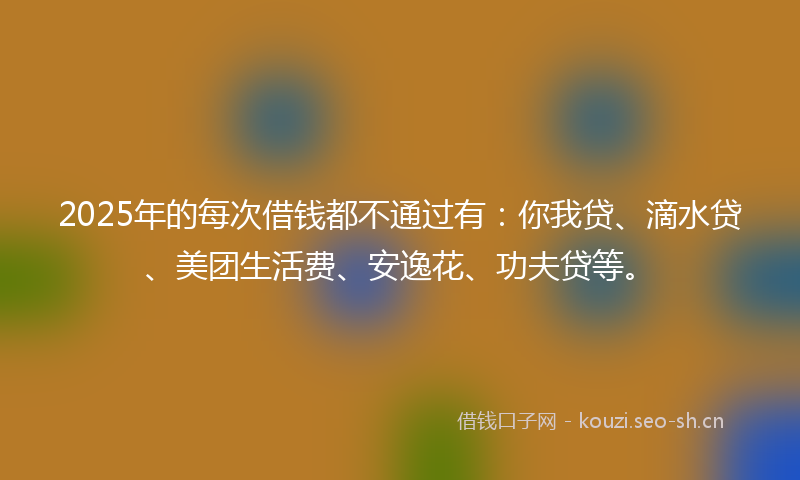 2025年的每次借钱都不通过有：你我贷、滴水贷、美团生活费、安逸花、功夫贷等。