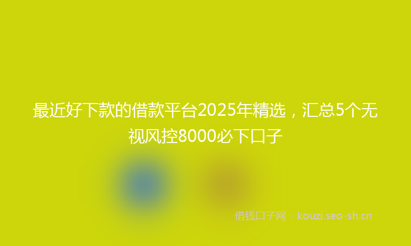 最近好下款的借款平台2025年精选，汇总5个无视风控8000必下口子